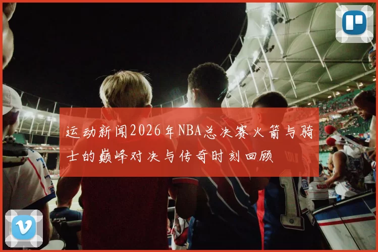 运动新闻2026年NBA总决赛火箭与骑士的巅峰对决与传奇时刻回顾