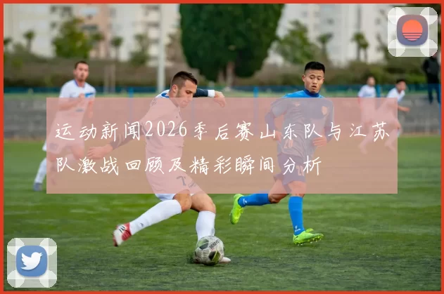 运动新闻2026季后赛山东队与江苏队激战回顾及精彩瞬间分析