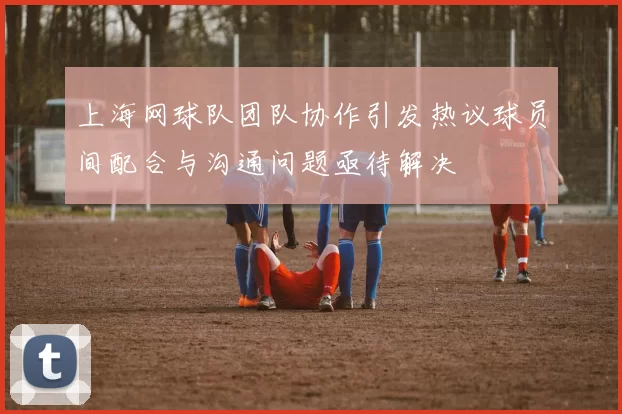 上海网球队团队协作引发热议球员间配合与沟通问题亟待解决