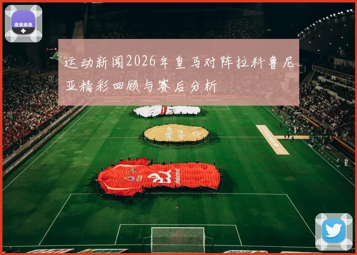 运动新闻2026年皇马对阵拉科鲁尼亚精彩回顾与赛后分析