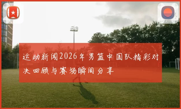 运动新闻2026年男篮中国队精彩对决回顾与赛场瞬间分享